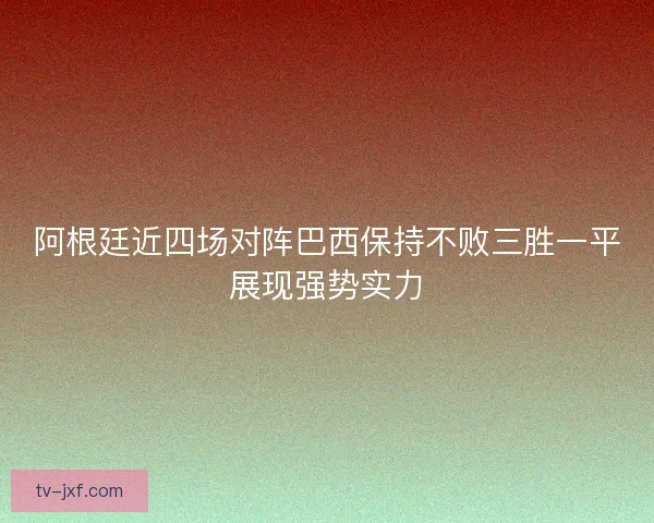阿根廷近四场对阵巴西保持不败三胜一平展现强势实力