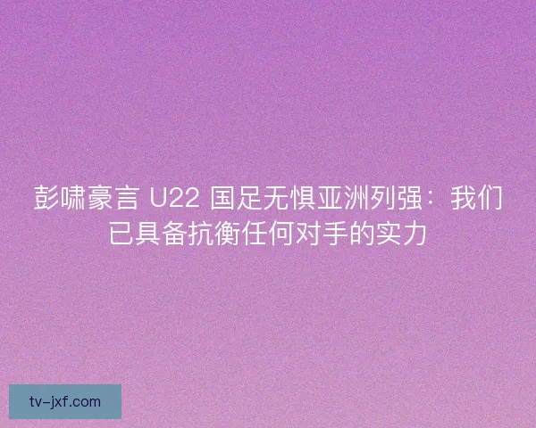彭啸豪言 U22 国足无惧亚洲列强：我们已具备抗衡任何对手的实力
