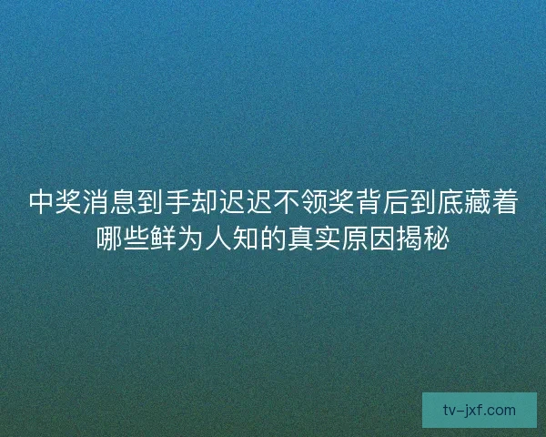 中奖消息到手却迟迟不领奖背后到底藏着哪些鲜为人知的真实原因揭秘